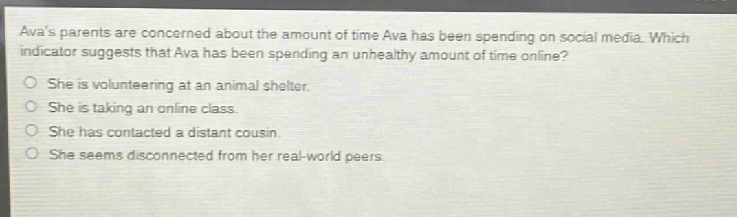 avas parents are concerned about the amount of time ava has been spending on social media. which indicator suggests that ava has been spending an unhealthy amount of time online?\nshe is volunteering at an animal shelter.\nshe is taking an online class.\nshe has contacted a distant cousin.\nshe seems disconnected from her real - world peers.