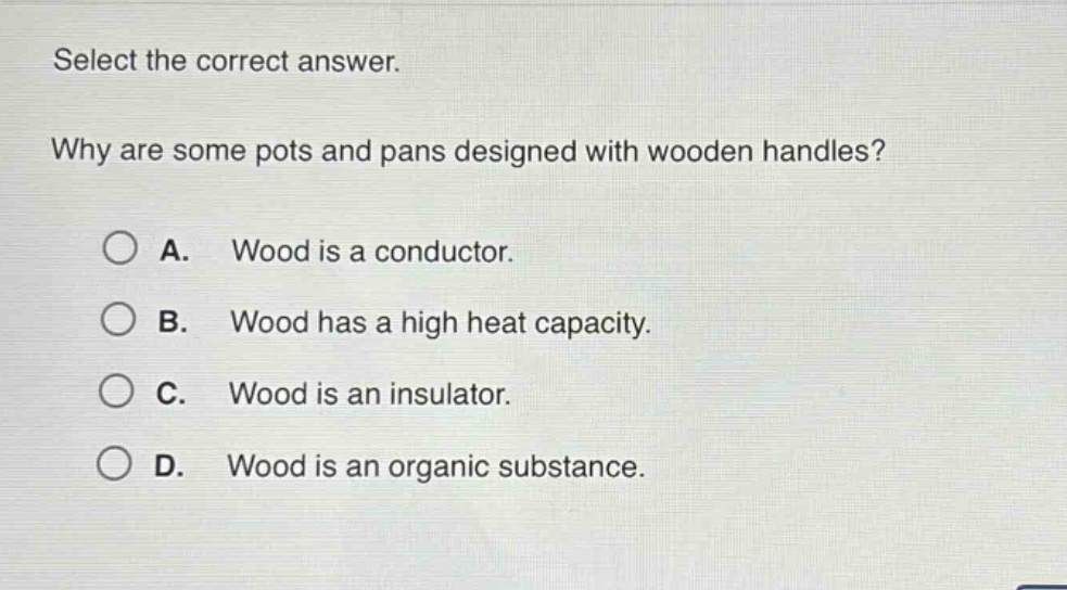 select the correct answer.\nwhy are some pots and pans designed with wooden handles?\na. wood is a conductor.\nb. wood has a high heat capacity.\nc. wood is an insulator.\nd. wood is an organic substance.