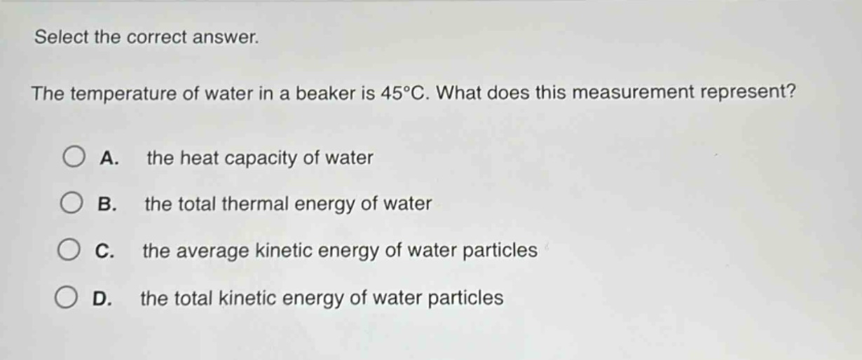 select the correct answer.\nthe temperature of water in a beaker is 45°c. what does this measurement represent?\na. the heat capacity of water\nb. the total thermal energy of water\nc. the average kinetic energy of water particles\nd. the total kinetic energy of water particles