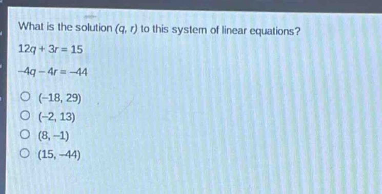 what is the solution (q, r) to this system of linear equations?\n12q + 3r = 15\n-4q - 4r = -44\n(-18, 29)\n(-2, 13)\n(8, -1)\n(15, -44)