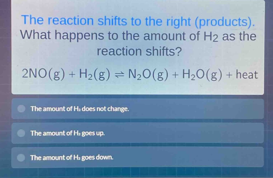 the reaction shifts to the right (products). what happens to the amount of h2 as the reaction shifts? 2no(g) + h2(g) ⇌ n2o(g) + h2o(g) + heat\nthe amount of h2 does not change.\nthe amount of h2 goes up.\nthe amount of h2 goes down.