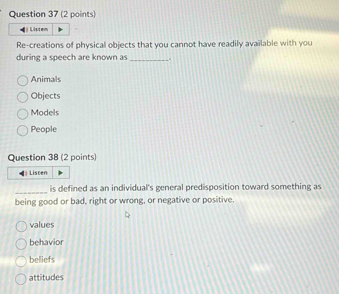 question 37 (2 points)\nlisten\nre - creations of physical objects that you cannot have readily available with you during a speech are known as __________.\nanimals\nobjects\nmodels\npeople\nquestion 38 (2 points)\nlisten\n________ is defined as an individuals general predisposition toward something as being good or bad, right or wrong, or negative or positive.\nvalues\nbehavior\nbeliefs\nattitudes