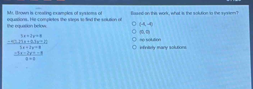 mr. brown is creating examples of systems of equations. he completes the steps to find the solution of the equation below.\n5x + 2y = 8\n-4(1.25x + 0.5y = 2)\n5x + 2y = 8\n-5x - 2y = -8\n0 = 0\nbased on this work, what is the solution to the system?\n(-4, -4)\n(0, 0)\nno solution\ninfinitely many solutions