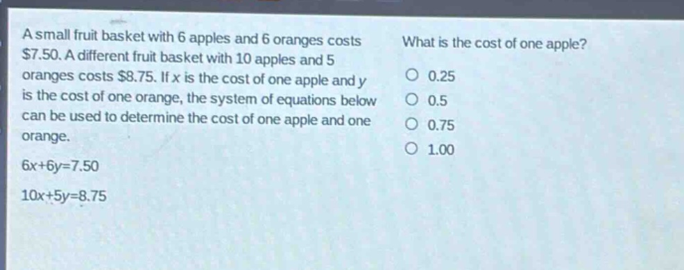 a small fruit basket with 6 apples and 6 oranges costs $7.50. a different fruit basket with 10 apples and 5 oranges costs $8.75. if x is the cost of one apple and y is the cost of one orange, the system of equations below can be used to determine the cost of one apple and one orange. 6x + 6y = 7.50 10x + 5y = 8.75 what is the cost of one apple? 0.25 0.5 0.75 1.00