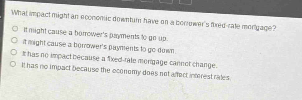 what impact might an economic downturn have on a borrowers fixed - rate mortgage?\nit might cause a borrowers payments to go up.\nit might cause a borrowers payments to go down.\nit has no impact because a fixed - rate mortgage cannot change.\nit has no impact because the economy does not affect interest rates.