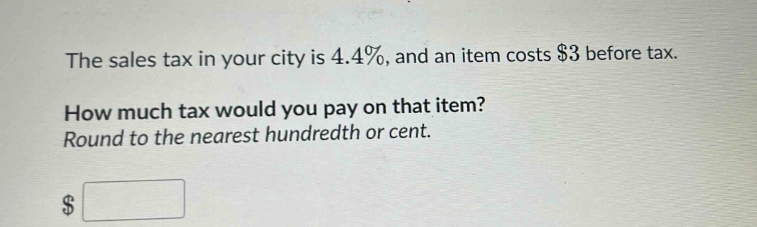 the sales tax in your city is 4.4%, and an item costs $3 before tax. how much tax would you pay on that item? round to the nearest hundredth or cent.