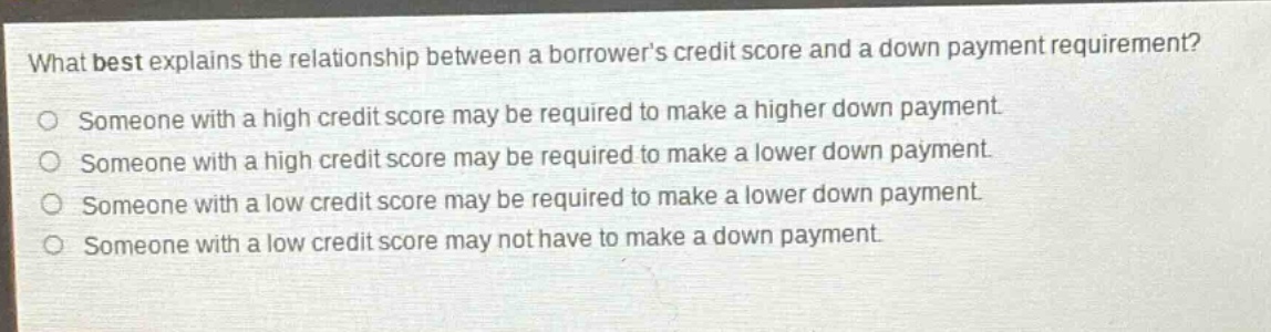 what best explains the relationship between a borrowers credit score and a down - payment requirement?\nsomeone with a high credit score may be required to make a higher down payment.\nsomeone with a high credit score may be required to make a lower down payment.\nsomeone with a low credit score may be required to make a lower down payment.\nsomeone with a low credit score may not have to make a down payment.
