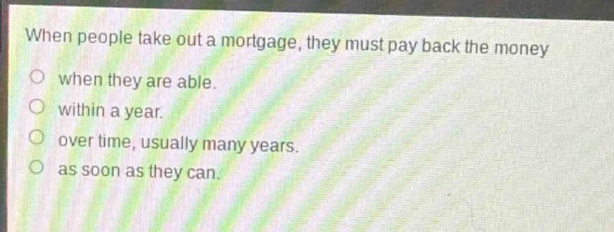 when people take out a mortgage, they must pay back the money\nwhen they are able.\nwithin a year.\nover time, usually many years.\nas soon as they can.