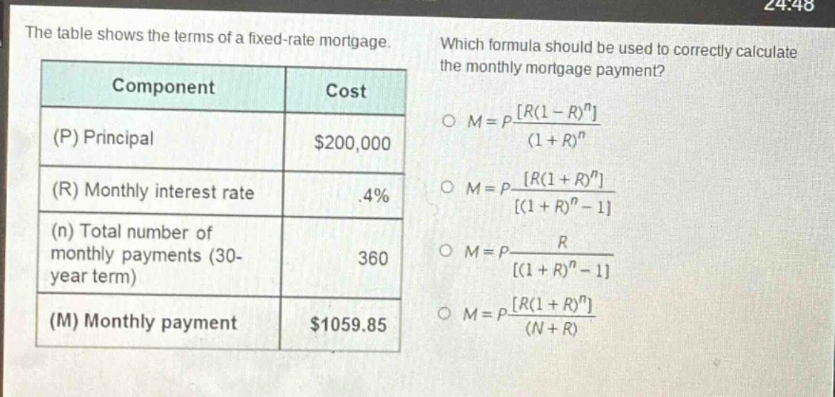 the table shows the terms of a fixed - rate mortgage. which formula should be used to correctly calculate the monthly mortgage payment?\n|component|cost|\n|--|--|\n|(p) principal|$200,000|\n|(r) monthly interest rate|.4%|\n|(n) total number of monthly payments (30 - year term)|360|\n|(m) monthly payment|$1059.85|\n$m = p\frac{r(1 - r)^n}{(1 + r)^n}$\n$m = p\frac{r(1 + r)^n}{(1 + r)^n - 1}$\n$m = p\frac{r}{(1 + r)^n - 1}$\n$m = p\frac{r(1 + r)^n}{(n + r)}$
