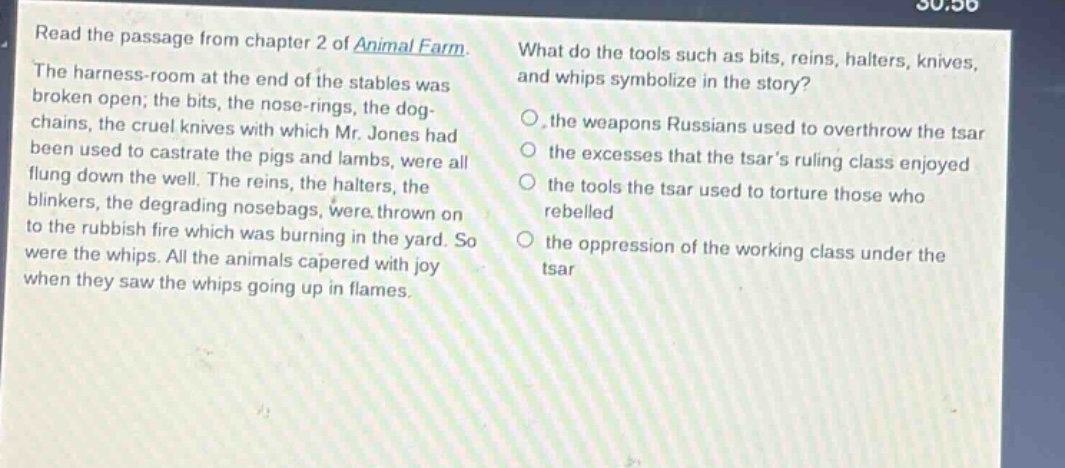 read the passage from chapter 2 of animal farm. the harness - room at the end of the stables was broken open; the bits, the nose - rings, the dog - chains, the cruel knives with which mr. jones had been used to castrate the pigs and lambs, were all flung down the well. the reins, the halters, the blinkers, the degrading nosebags, were thrown on to the rubbish fire which was burning in the yard. so were the whips. all the animals capered with joy when they saw the whips going up in flames. what do the tools such as bits, reins, halters, knives, and whips symbolize in the story? o the weapons russians used to overthrow the tsar o the excesses that the tsars ruling class enjoyed o the tools the tsar used to torture those who rebelled o the oppression of the working class under the tsar