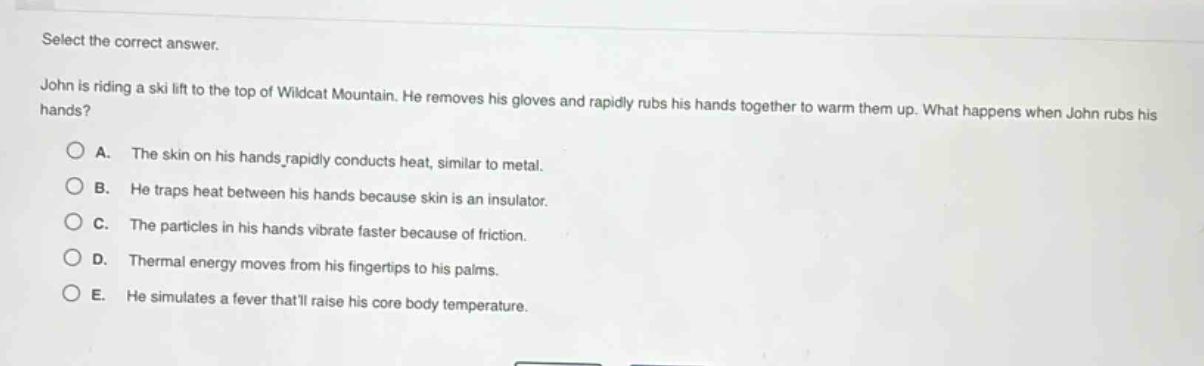select the correct answer.\njohn is riding a ski lift to the top of wildcat mountain. he removes his gloves and rapidly rubs his hands together to warm them up. what happens when john rubs his hands?\na. the skin on his hands rapidly conducts heat, similar to metal.\nb. he traps heat between his hands because skin is an insulator.\nc. the particles in his hands vibrate faster because of friction.\nd. thermal energy moves from his fingertips to his palms.\ne. he simulates a fever thatll raise his core body temperature.