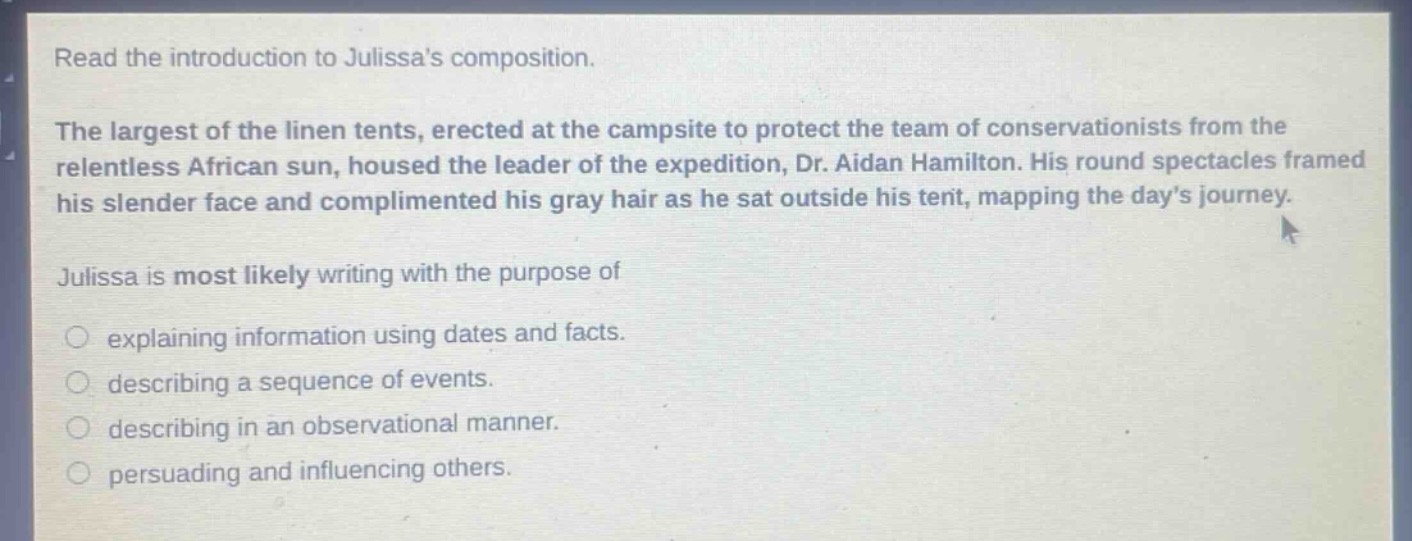read the introduction to julissas composition.\nthe largest of the linen tents, erected at the campsite to protect the team of conservationists from the relentless african sun, housed the leader of the expedition, dr. aidan hamilton. his round spectacles framed his slender face and complimented his gray hair as he sat outside his tent, mapping the days journey.\njulissa is most likely writing with the purpose of\nexplaining information using dates and facts.\ndescribing a sequence of events.\ndescribing in an observational manner.\npersuading and influencing others.