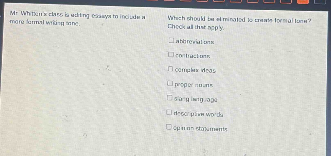 mr. whittens class is editing essays to include a more formal writing tone. which should be eliminated to create formal tone? check all that apply. □abbreviations □contractions □complex ideas □proper nouns □slang language □descriptive words □opinion statements