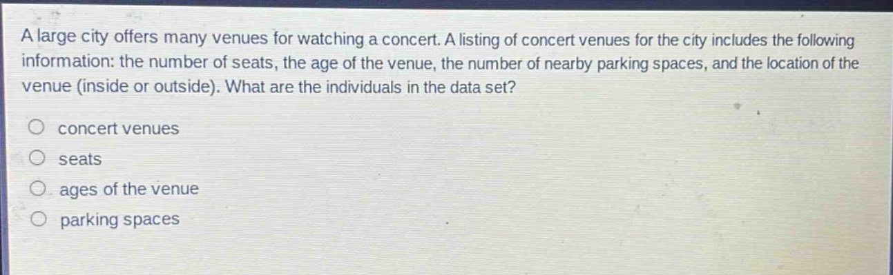 a large city offers many venues for watching a concert. a listing of concert venues for the city includes the following information: the number of seats, the age of the venue, the number of nearby parking spaces, and the location of the venue (inside or outside). what are the individuals in the data set?\nconcert venues\nseats\nages of the venue\nparking spaces