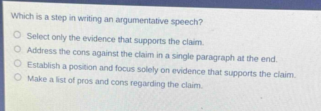 which is a step in writing an argumentative speech?\nselect only the evidence that supports the claim.\naddress the cons against the claim in a single paragraph at the end.\nestablish a position and focus solely on evidence that supports the claim.\nmake a list of pros and cons regarding the claim.