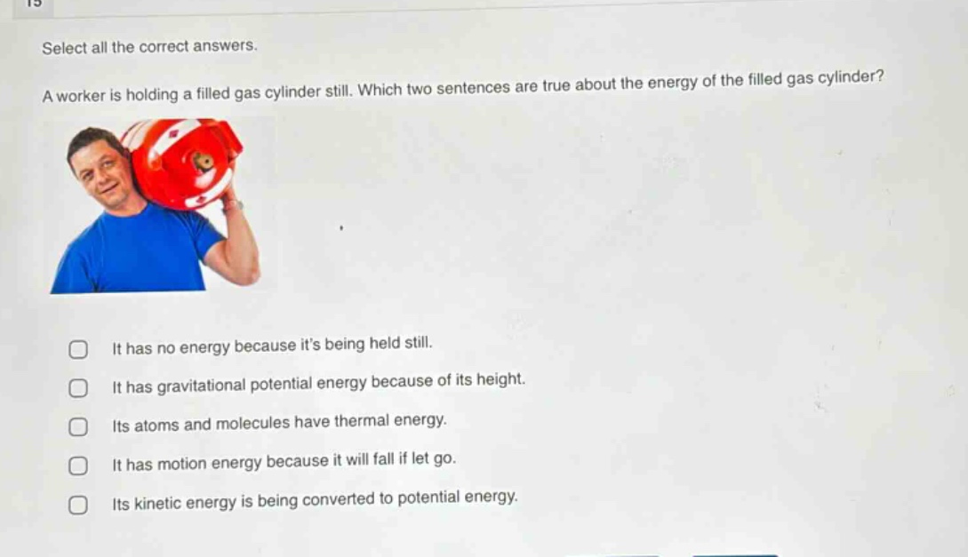 select all the correct answers.\na worker is holding a filled gas cylinder still. which two sentences are true about the energy of the filled gas cylinder?\nit has no energy because its being held still.\nit has gravitational potential energy because of its height.\nits atoms and molecules have thermal energy.\nit has motion energy because it will fall if let go.\nits kinetic energy is being converted to potential energy.