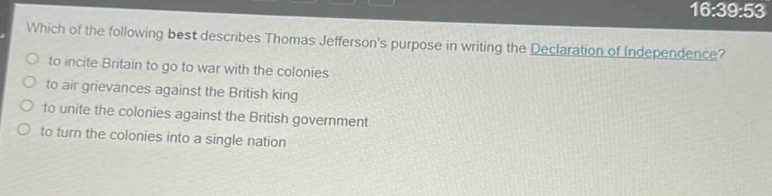 which of the following best describes thomas jeffersons purpose in writing the declaration of independence?\n- to incite britain to go to war with the colonies\n- to air grievances against the british king\n- to unite the colonies against the british government\n- to turn the colonies into a single nation