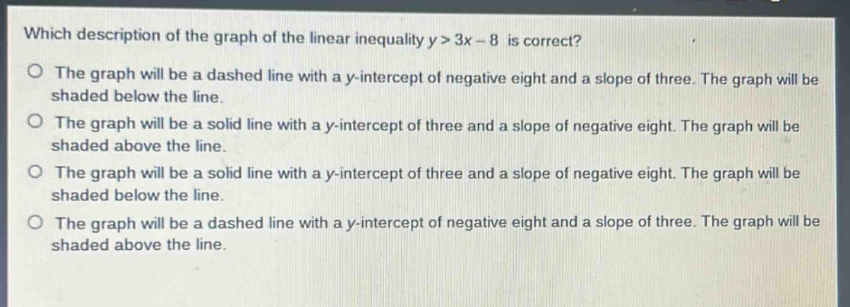 which description of the graph of the linear inequality y > 3x - 8 is correct?\no the graph will be a dashed line with a y - intercept of negative eight and a slope of three. the graph will be shaded below the line.\no the graph will be a solid line with a y - intercept of three and a slope of negative eight. the graph will be shaded above the line.\no the graph will be a solid line with a y - intercept of three and a slope of negative eight. the graph will be shaded below the line.\no the graph will be a dashed line with a y - intercept of negative eight and a slope of three. the graph will be shaded above the line.