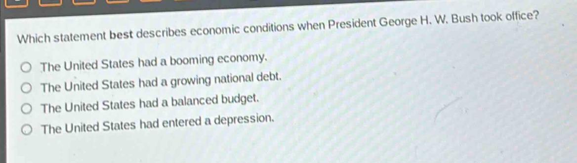 which statement best describes economic conditions when president george h. w. bush took office?\nthe united states had a booming economy.\nthe united states had a growing national debt.\nthe united states had a balanced budget.\nthe united states had entered a depression.