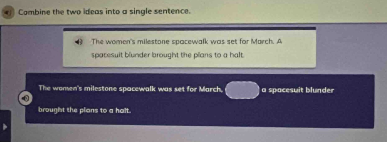 combine the two ideas into a single sentence.\nthe womens milestone spacewalk was set for march. a spacesuit blunder brought the plans to a halt.\nthe womens milestone spacewalk was set for march, a spacesuit blunder brought the plans to a halt.