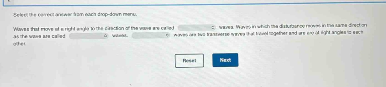select the correct answer from each drop - down menu. waves that move at a right angle to the direction of the wave are called waves. waves in which the disturbance moves in the same direction as the wave are called waves. waves are two transverse waves that travel together and are at right angles to each other.