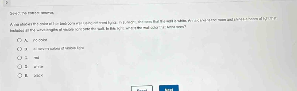 select the correct answer.\nanna studies the color of her bedroom wall using different lights. in sunlight, she sees that the wall is white. anna darkens the room and shines a beam of light that includes all the wavelengths of visible light onto the wall. in this light, whats the wall color that anna sees?\na. no color\nb. all seven colors of visible light\nc. red\nd. white\ne. black