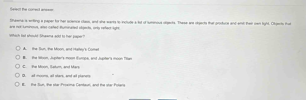 select the correct answer. shawna is writing a paper for her science class, and she wants to include a list of luminous objects. these are objects that produce and emit their own light. objects that are not luminous, also called illuminated objects, only reflect light. which list should shawna add to her paper? a. the sun, the moon, and halleys comet b. the moon, jupiters moon europa, and jupiters moon titan c. the moon, saturn, and mars d. all moons, all stars, and all planets e. the sun, the star proxima centauri, and the star polaris