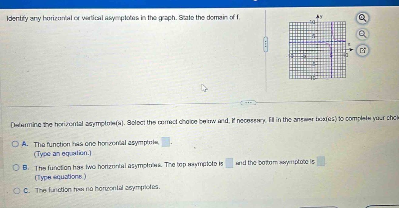 identify any horizontal or vertical asymptotes in the graph. state the domain of f. determine the horizontal asymptote(s). select the correct choice below and, if necessary, fill in the answer box(es) to complete your choice. a. the function has one horizontal asymptote, (type an equation.) b. the function has two horizontal asymptotes. the top asymptote is and the bottom asymptote is (type equations.) c. the function has no horizontal asymptotes.