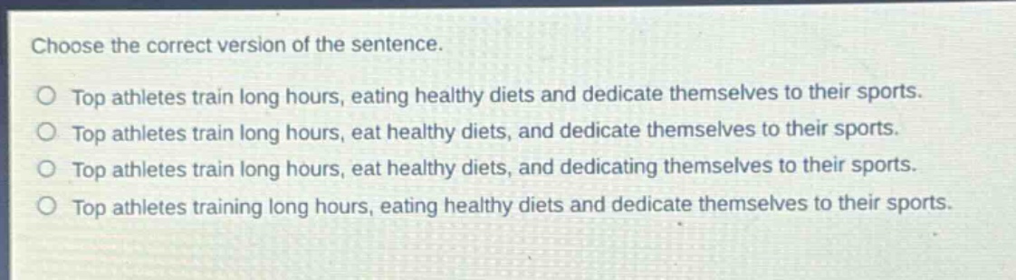choose the correct version of the sentence.\ntop athletes train long hours, eating healthy diets and dedicate themselves to their sports.\ntop athletes train long hours, eat healthy diets, and dedicate themselves to their sports.\ntop athletes train long hours, eat healthy diets, and dedicating themselves to their sports.\ntop athletes training long hours, eating healthy diets and dedicate themselves to their sports.