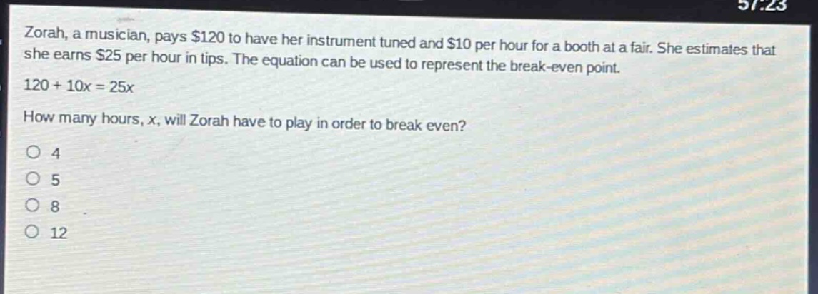 zorah, a musician, pays $120 to have her instrument tuned and $10 per hour for a booth at a fair. she estimates that she earns $25 per hour in tips. the equation can be used to represent the break - even point. 120 + 10x = 25x. how many hours, x, will zorah have to play in order to break even? o 4 o 5 o 8 o 12