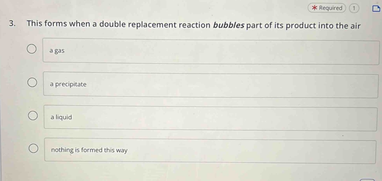 3. this forms when a double replacement reaction bubbles part of its product into the air\na gas\na precipitate\n a liquid\nnothing is formed this way