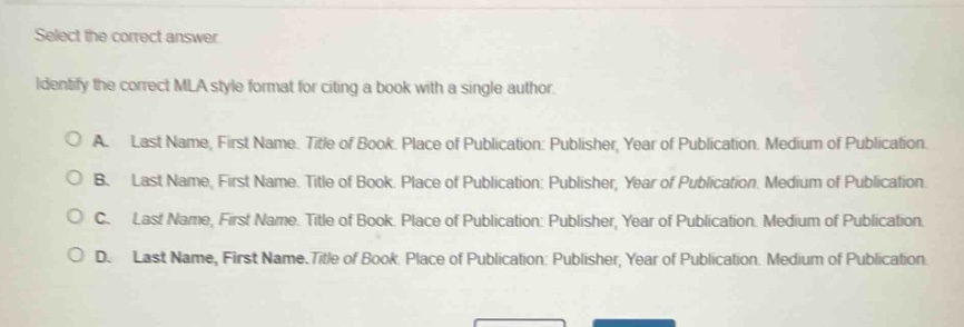 select the correct answer. identify the correct mla style format for citing a book with a single author. \na. last name, first name. title of book. place of publication: publisher, year of publication. medium of publication.\nb. last name, first name. title of book. place of publication: publisher, year of publication. medium of publication.\nc. last name, first name. title of book. place of publication: publisher, year of publication. medium of publication.\nd. last name, first name.title of book. place of publication: publisher, year of publication. medium of publication.