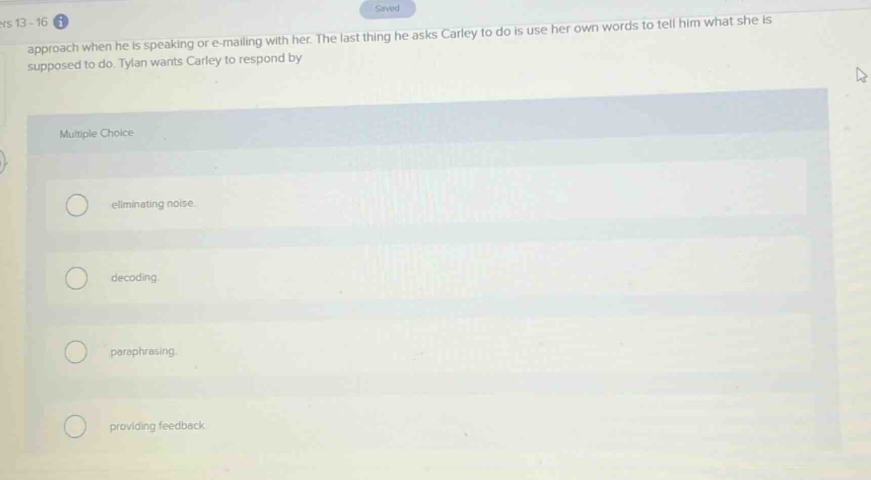 ers 13 - 16\napproach when he is speaking or e - mailing with her. the last thing he asks carley to do is use her own words to tell him what she is supposed to do. tylan wants carley to respond by\nmultiple choice\neliminating noise.\ndecoding.\nparaphrasing.\nproviding feedback.
