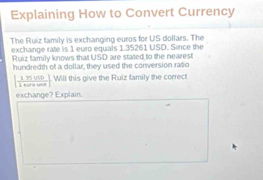 explaining how to convert currency\nthe ruiz family is exchanging euros for us dollars. the exchange rate is 1 euro equals 1.35261 usd. since the ruiz family knows that usd are stated to the nearest hundredth of a dollar, they used the conversion ratio $\frac{1.35 usd}{1 euro unit}$. will this give the ruiz family the correct exchange? explain.