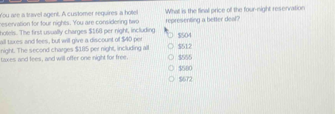 you are a travel agent. a customer requires a hotel reservation for four nights. you are considering two hotels. the first usually charges $168 per night, including all taxes and fees, but will give a discount of $40 per night. the second charges $185 per night, including all taxes and fees, and will offer one night for free. what is the final price of the four - night reservation representing a better deal? $504 $512 $555 $580 $672