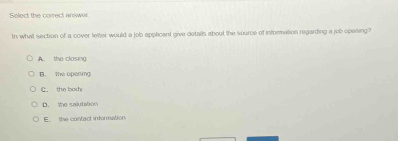 select the correct answer.\nin what section of a cover letter would a job applicant give details about the source of information regarding a job opening?\na. the closing\nb. the opening\nc. the body\nd. the salutation\ne. the contact information