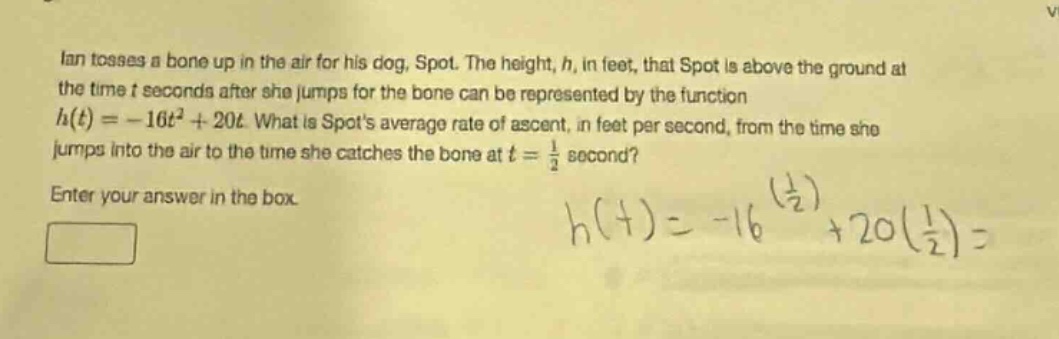 ian tosses a bone up in the air for his dog, spot. the height, h, in feet, that spot is above the ground at the time t seconds after she jumps for the bone can be represented by the function $h(t)=-16t^{2}+20t$. what is spots average rate of ascent, in feet per second, from the time she jumps into the air to the time she catches the bone at $t = \frac{1}{2}$ second? enter your answer in the box.