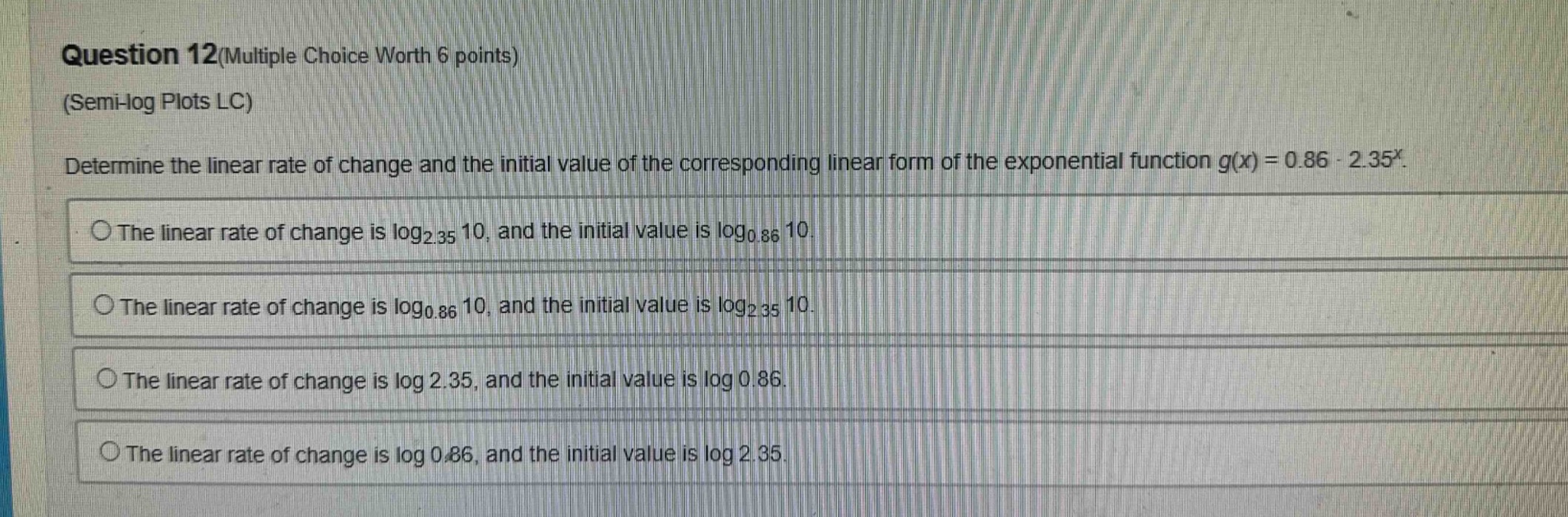 question 12(multiple choice worth 6 points)\n(semi - log plots lc)\ndetermine the linear rate of change and the initial value of the corresponding linear form of the exponential function g(x)=0.86·2.35^x.\nthe linear rate of change is log₂.₃₅ 10, and the initial value is log₀.₈₆ 10.\nthe linear rate of change is log₀.₈₆ 10, and the initial value is log₂.₃₅ 10.\nthe linear rate of change is log 2.35, and the initial value is log 0.86.\nthe linear rate of change is log 0.86, and the initial value is log 2.35.