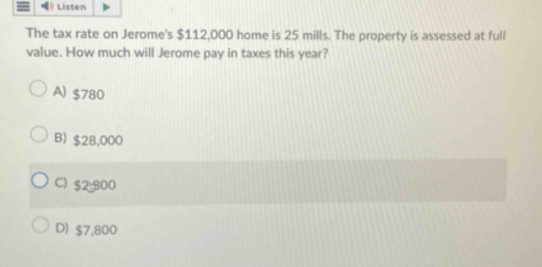 the tax rate on jeromes $112,000 home is 25 mills. the property is assessed at full value. how much will jerome pay in taxes this year?\na) $780\nb) $28,000\nc) $2,800\nd) $7,800