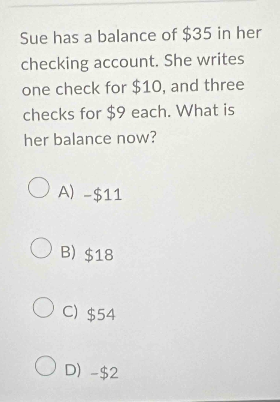 sue has a balance of $35 in her checking account. she writes one check for $10, and three checks for $9 each. what is her balance now?\na) -$11\nb) $18\nc) $54\nd) -$2