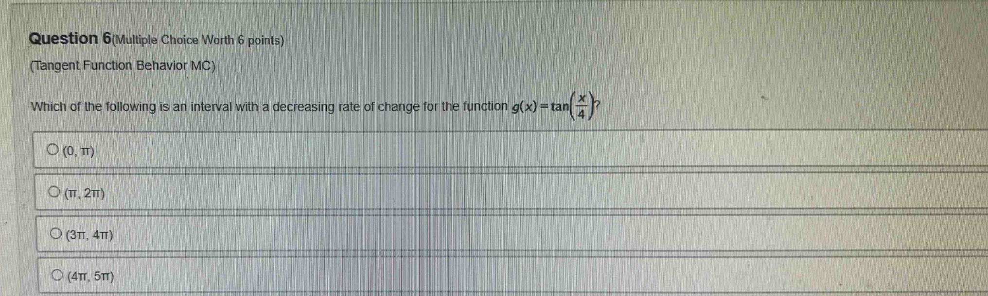 question 6(multiple choice worth 6 points)\n(tangent function behavior mc)\nwhich of the following is an interval with a decreasing rate of change for the function $g(x)=\tan(\frac{x}{4})$?\n○ $(0, pi)$\n○ $(pi, 2pi)$\n○ $(3pi, 4pi)$\n○ $(4pi, 5pi)$