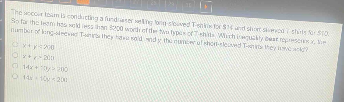 the soccer team is conducting a fundraiser selling long - sleeved t - shirts for $14 and short - sleeved t - shirts for $10. so far the team has sold less than $200 worth of the two types of t - shirts. which inequality best represents x, the number of long - sleeved t - shirts they have sold, and y, the number of short - sleeved t - shirts they have sold?\n○ x + y < 200\n○ x + y > 200\n○ 14x + 10y > 200\n○ 14x + 10y < 200