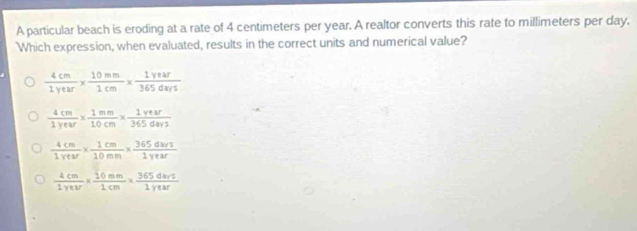 a particular beach is eroding at a rate of 4 centimeters per year. a realtor converts this rate to millimeters per day. which expression, when evaluated, results in the correct units and numerical value?\n\\(\\frac{4\\text{ cm}}{1\\text{ year}}\\times\\frac{10\\text{ mm}}{1\\text{ cm}}\\times\\frac{1\\text{ year}}{365\\text{ days}}\\)\n\\(\\frac{4\\text{ cm}}{1\\text{ year}}\\times\\frac{1\\text{ mm}}{10\\text{ cm}}\\times\\frac{1\\text{ year}}{365\\text{ days}}\\)\n\\(\\frac{4\\text{ cm}}{1\\text{ year}}\\times\\frac{1\\text{ cm}}{10\\text{ mm}}\\times\\frac{365\\text{ days}}{1\\text{ year}}\\)\n\\(\\frac{4\\text{ cm}}{1\\text{ year}}\\times\\frac{10\\text{ mm}}{1\\text{ cm}}\\times\\frac{365\\text{ days}}{1\\text{ year}}\\)