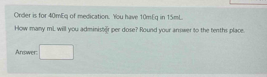 order is for 40meq of medication. you have 10meq in 15ml. how many ml will you administer per dose? round your answer to the tenths place. answer: