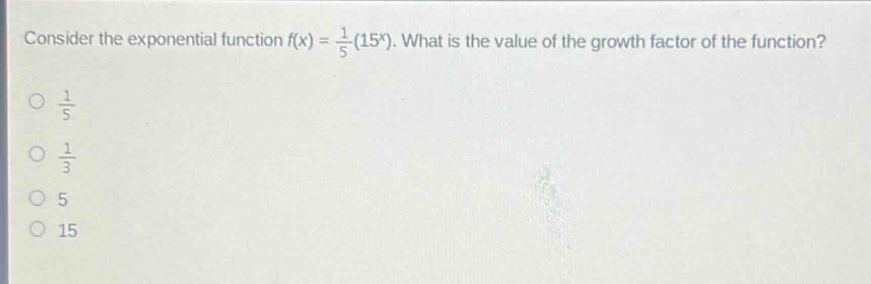 consider the exponential function $f(x)=\frac{1}{5}(15^{x})$. what is the value of the growth factor of the function?\n$\frac{1}{5}$\n$\frac{1}{3}$\n$5$\n$15$