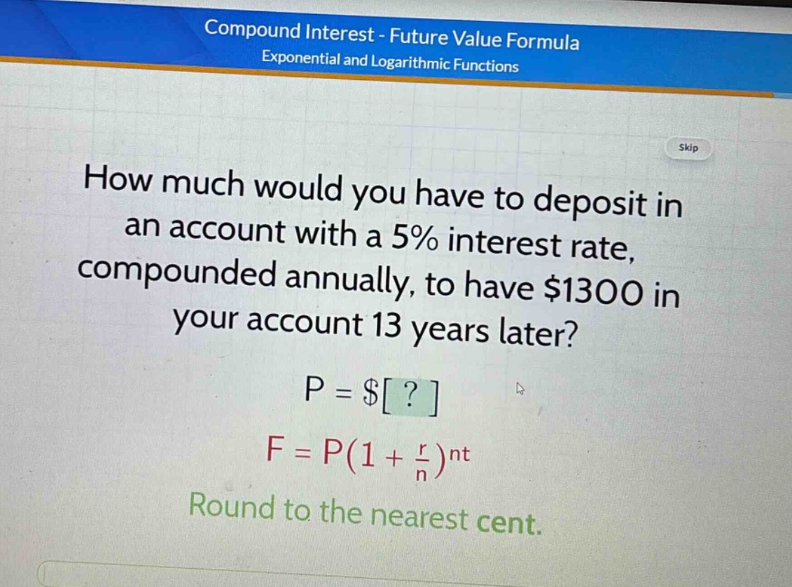 how much would you have to deposit in an account with a 5% interest rate, compounded annually, to have $1300 in your account 13 years later? p = $? f = p(1 + \\frac{r}{n})^{nt} round to the nearest cent.
