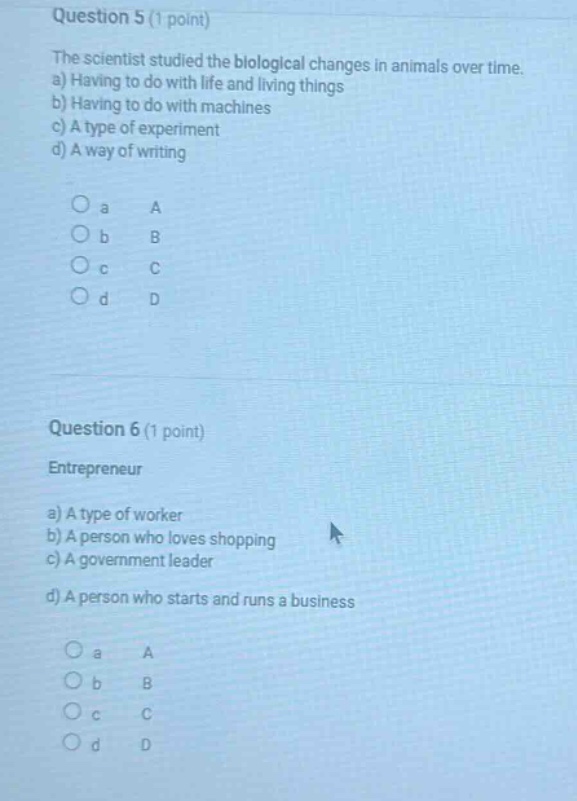 question 5 (1 point)\nthe scientist studied the biological changes in animals over time.\na) having to do with life and living things\nb) having to do with machines\nc) a type of experiment\nd) a way of writing\n\n○ a a\n○ b b\n○ c c\n○ d d\n\nquestion 6 (1 point)\nentrepreneur\na) a type of worker\nb) a person who loves shopping\nc) a government leader\nd) a person who starts and runs a business\n\n○ a a\n○ b b\n○ c c\n○ d d