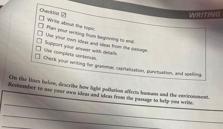 checklist ✓\nwrite about the topic.\nplan your writing from beginning to end.\nuse your own ideas and ideas from the passage.\nsupport your answer with details.\nuse complete sentences.\ncheck your writing for grammar, capitalization, punctuation, and spelling.\non the lines below, describe how light pollution affects humans and the environment. remember to use your own ideas and ideas from the passage to help you write.