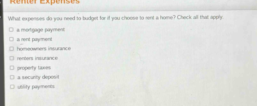 what expenses do you need to budget for if you choose to rent a home? check all that apply.\n□ a mortgage payment\n□ a rent payment\n□ homeowners insurance\n□ renters insurance\n□ property taxes\n□ a security deposit\n□ utility payments