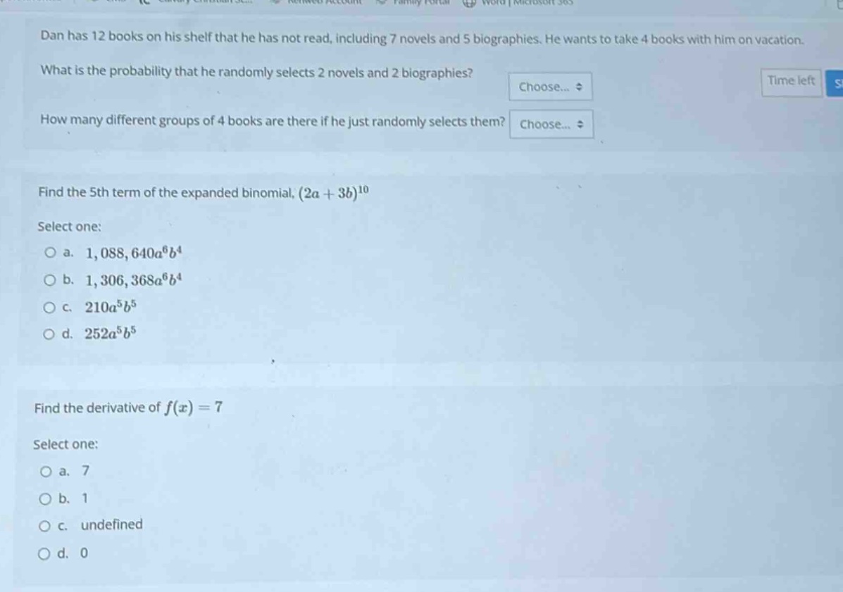 dan has 12 books on his shelf that he has not read, including 7 novels and 5 biographies. he wants to take 4 books with him on vacation. what is the probability that he randomly selects 2 novels and 2 biographies? how many different groups of 4 books are there if he just randomly selects them? find the 5th term of the expanded binomial, $(2a + 3b)^{10}$ select one: a. $1,088,640a^{6}b^{4}$ b. $1,306,368a^{6}b^{4}$ c. $210a^{5}b^{5}$ d. $252a^{5}b^{5}$ find the derivative of $f(x)=7$ select one: a. 7 b. 1 c. undefined d. 0